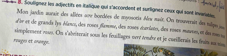 ons : 
8. Soulignez les adjectifs en italique qui s’accordent et surlignez ceux qui sont invariables. 
Mon jardin aurait des allées ocre bordées de myosotis bleu nuit. On trouverait des tulipes ja 
d’or et de grands lys blancs, des roses flamme, des roses écarlates, des roses mauves, et des roses tou 
simplement røses. On s’abriterait sous les feuillages vert tendre et je cueillerais les fruits aux teints 
rouges et orange.