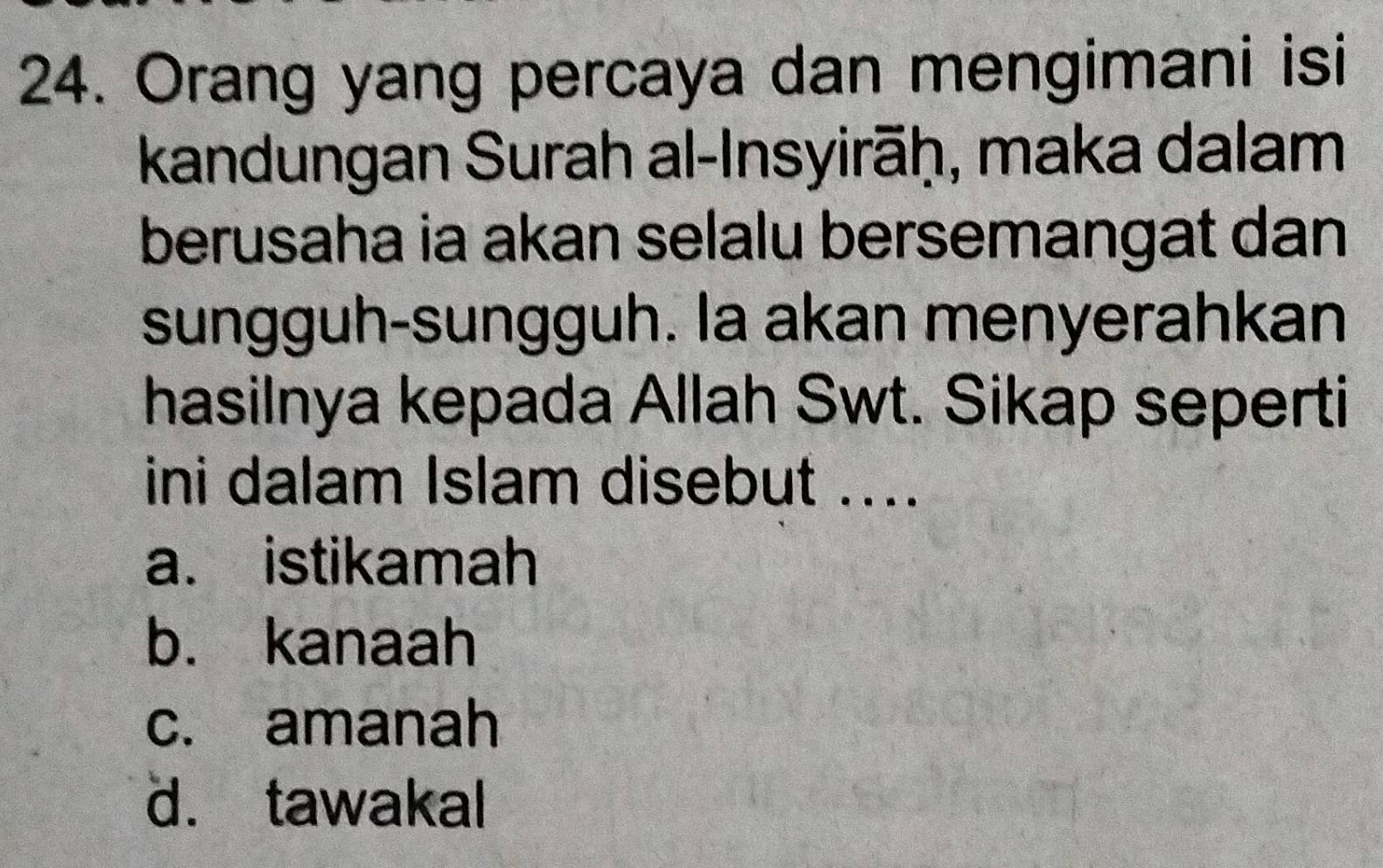 Orang yang percaya dan mengimani isi
kandungan Surah al-Insyirāḥ, maka dalam
berusaha ia akan selalu bersemangat dan
sungguh-sungguh. la akan menyerahkan
hasilnya kepada Allah Swt. Sikap seperti
ini dalam Islam disebut ....
a. istikamah
b. kanaah
c. amanah
d. tawakal