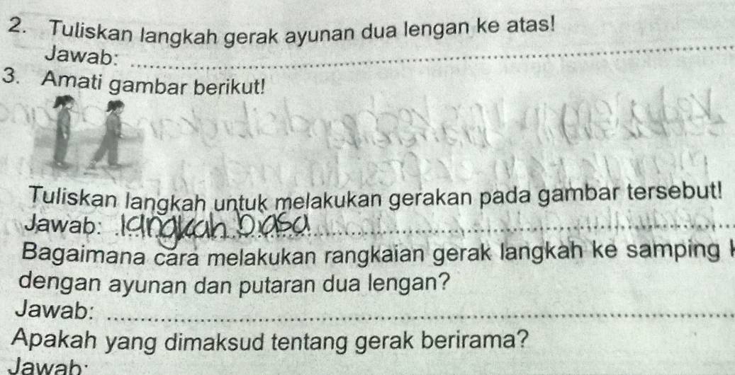 Tuliskan langkah gerak ayunan dua lengan ke atas! 
Jawab:__ 
_ 
3. Amati gambar berikut! 
Tuliskan langkah untuk melakukan gerakan pada gambar tersebut! 
Jawab: 
__ 
Bagaimana cara melakukan rangkaian gerak langkah ke samping 
dengan ayunan dan putaran dua lengan? 
Jawab:_ 
Apakah yang dimaksud tentang gerak berirama? 
Jawab