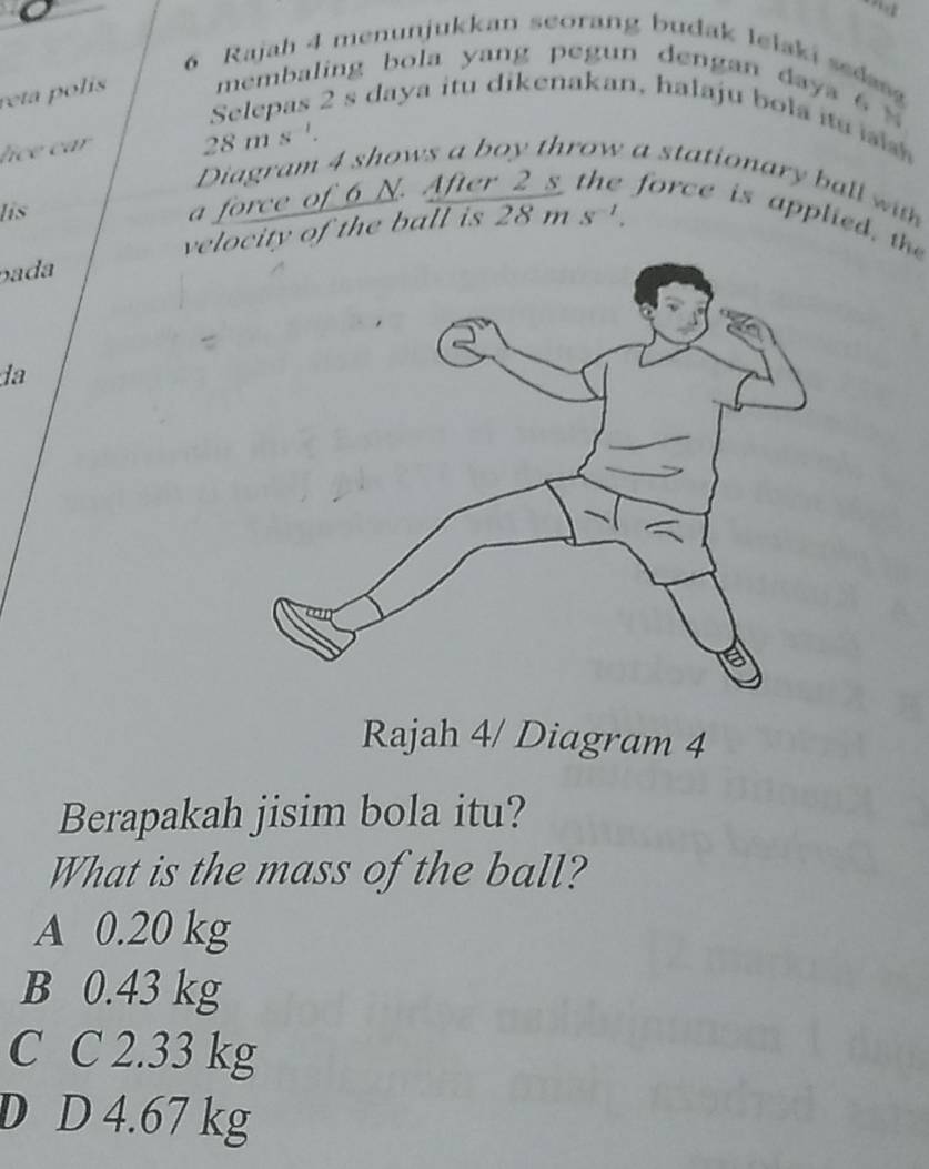 Rajah 4 menunjukkan seorang budak lelaki sed
reta polis membaling bola yang pegun dengan daya 6 %
Selepas 2 s daya itu dikenakan, halaju bola itu s 
lice car 28 m s '.
Diagram 4 shows a boy throw a stationary ball wth
lis
a force of 6 N. After s force is applied, the
pada velcity of the ball is 2 8 m s^(-1). 
da
Rajah 4/ Diagram 4
Berapakah jisim bola itu?
What is the mass of the ball?
A 0.20 kg
B 0.43 kg
C C 2.33 kg
D D 4.67 kg