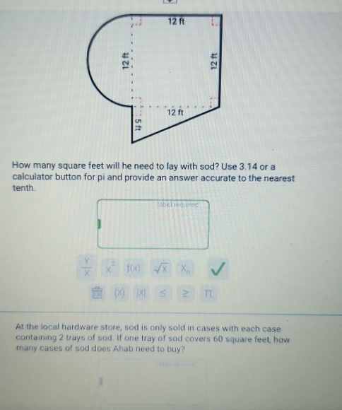 How many square feet will he need to lay with sod? Use 3.14 or a 
calculator button for pi and provide an answer accurate to the nearest 
tenth. 
tabel required
 Y/X  x^2 f(x) sqrt[n](x) x_n
x) |×| S > π 
At the local hardware store, sod is only sold in cases with each case 
containing 2 trays of sod. If one tray of sod covers 60 square feet, how 
many cases of sod does Ahab need to buy?