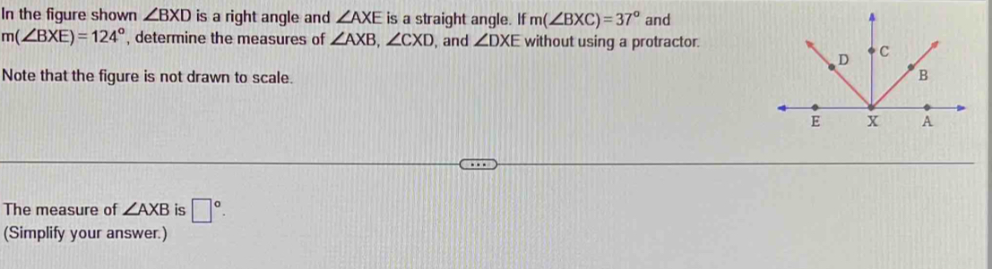 In the figure shown ∠ BXD is a right angle and ∠ AXE is a straight angle. If m(∠ BXC)=37° and
m(∠ BXE)=124° , determine the measures of ∠ AXB, ∠ CXD , and ∠ DXE without using a protractor. 
Note that the figure is not drawn to scale. 
The measure of ∠ AXB is □°. 
(Simplify your answer.)