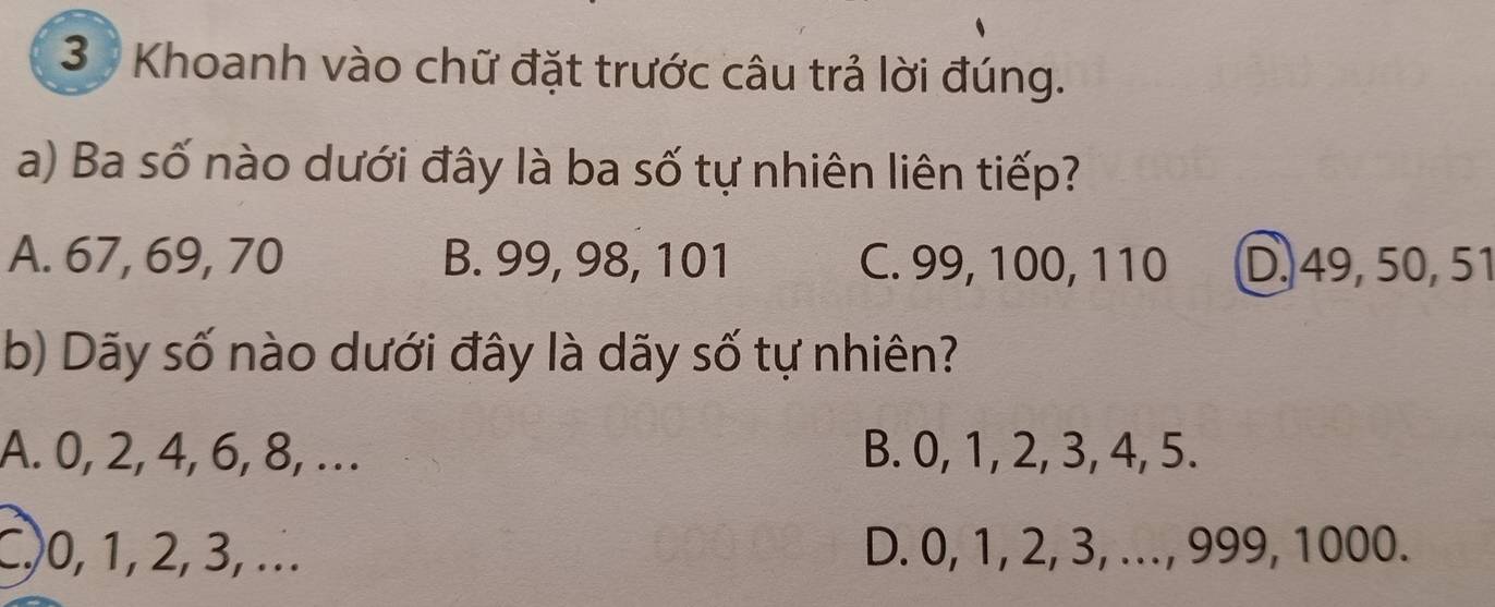 Khoanh vào chữ đặt trước câu trả lời đúng.
a) Ba số nào dưới đây là ba số tự nhiên liên tiếp?
A. 67, 69, 70 B. 99, 98, 101 C. 99, 100, 110 D. 49, 50, 51
b) Dãy số nào dưới đây là dãy số tự nhiên?
A. 0, 2, 4, 6, 8, .. B. 0, 1, 2, 3, 4, 5.
C, 0, 1, 2, 3, ... D. 0, 1, 2, 3, ..., 999, 1000.