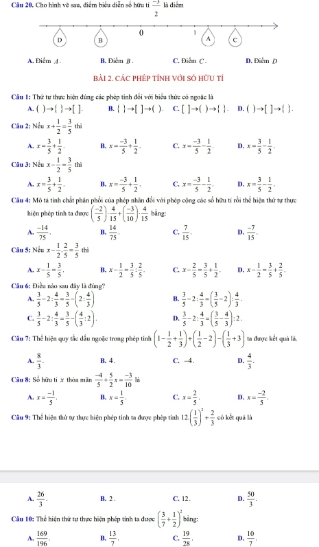 Cho hình vẽ sau, điểm biểu diễn số hữu ti  (-3)/2  là điểm
A. Điểm A . B. Điểm ß . C. Điểm C . D. Điểm D
BàI 2. CÁC PHÉP TÍNH VớI SÓ HữU tỉ
Câu 1: Thứ tự thực hiện đúng các phép tính đối với biểu thức có ngoặc là
A. ( to   to []. B.   to []to ( 1. C. []to ()to   D. ) to []to   .
Câu 2: Nếu x+ 1/2 = 3/5 thi
A. x= 3/5 + 1/2 . B. x= (-3)/5 + 1/2 . C. x= (-3)/5 - 1/2 . D. x= 3/5 - 1/2 .
Câu 3: Nếu x- 1/2 = 3/5  Phi a
A. x= 3/5 + 1/2 . B. x= (-3)/5 + 1/2 . C. x= (-3)/5 - 1/2 . 4 x= 3/5 - 1/2 .
Câu 4: Mô tả tính chất phân phối của phép nhân đổi với phép cộng các số hữu tỉ rồi thể hiện thứ tự thực
hiện phép tinh ta được ( (-2)/5 )·  4/15 +( (-3)/10 )·  4/15  bằng
A.  (-14)/75 . B.  14/75 . C.  7/15 . D.  (-7)/15 .
Câu 5: Nếu x- 1/2 . 2/5 = 3/5  thì
A. x- 1/5 = 3/5 . B. x- 1/2 = 3/5 : 2/5 . C. x- 2/5 = 3/5 + 1/2 . D. x- 1/2 = 3/5 + 2/5 .
Câu 6: Điều nào sau đây là đúng?
A.  3/5 -2: 4/3 = 3/5 -(2: 4/3 )  3/5 -2: 4/3 =( 3/5 -2): 4/3 .
B.
C.  3/5 -2: 4/3 = 3/5 -( 4/3 :2).  3/5 -2: 4/3 =( 3/5 - 4/3 ):2.
D.
Câu 7: Thể hiện quy tắc dầu ngoặc trong phép tính (1- 1/2 + 1/3 )+( 1/2 -2)-( 1/3 +3) ta được kết quả là.
A.  8/3 . B. 4 . C. −4 . D.  4/3 .
Câu 8: Số hữu ti x thóa mãn  (-4)/5 + 5/2 x= (-3)/10  là
A. x= (-1)/5 . B. x= 1/5 . C. x= 2/5 . D. x= (-2)/5 .
Câu 9: Thể hiện thứ tự thực hiện phép tinh ta được phép tinh 12( 1/3 )^2+ 2/3  có kết quả là
A.  26/3 . B. 2 . C. 12 . D.  50/3 .
Câu 10: Thể hiện thứ tự thực hiện phép tinh ta được ( 3/7 + 1/2 )^2 bằng:
A.  169/196 . B.  13/7 . C.  19/28 . D.  10/7 .