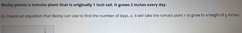 Becky plants a tomato plant that is originally 1 inch tall. It grows 2 inches every day. 
A) Create an equation that Becky can use to find the number of days, ∞, it will take the tomato plant r to grow to a height of y inches.