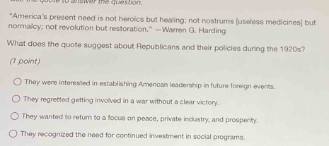 bole to answer the question.
“America’s present need is not heroics but healing; not nostrums [useless medicines] but
normalcy; not revolution but restoration.” —Warren G. Harding
What does the quote suggest about Republicans and their policies during the 1920s?
(1 point)
They were interested in establishing American leadership in future foreign events.
They regretted getting involved in a war without a clear victory.
They wanted to return to a focus on peace, private industry, and prosperity.
They recognized the need for continued investment in social programs.