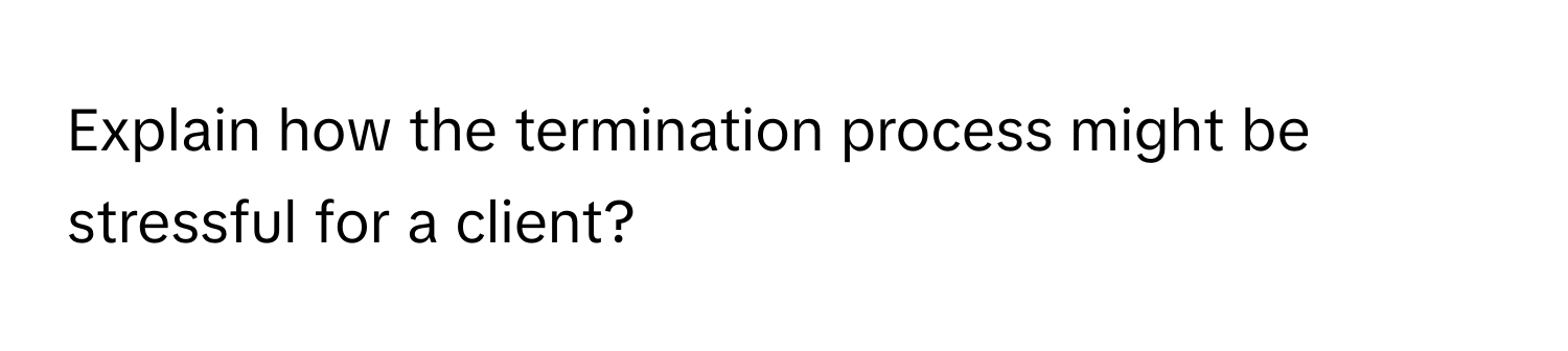 Explain how the termination process might be stressful for a client?