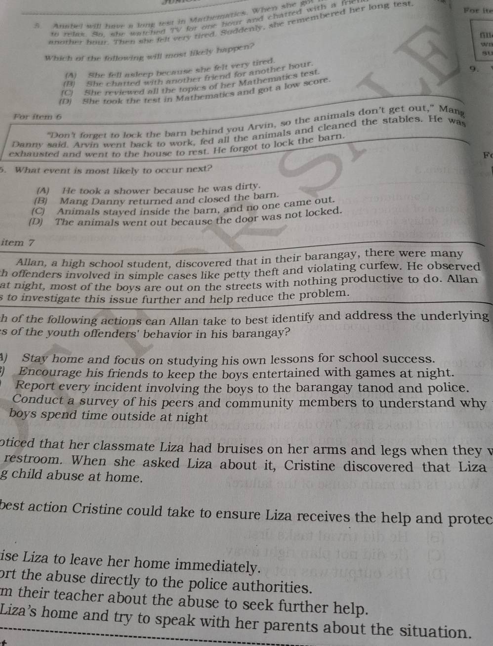 For ite
5. Anabel will have a long test in Mathematics. When she goy
to relax. So, she watched TV for one hout and chatted with a friet
another hour. Then she felt very tired. Suddenly, she remembered her long test
Which of the following will most likely happen?
w8
su
(A) She fell asleep because she felt very tired.
(B) She chatted with another friend for another hour.
9.
(C) She reviewed all the topics of her Mathematics test.
(D) She took the test in Mathematics and got a low score.
For item 6
“Don’t forget to lock the barn behind you Arvin, so the animals don’t get out,” Mang
Danny said. Arvin went back to work, fed all the animals and cleaned the stables. He was
exhausted and went to the house to rest. He forgot to lock the barn.
F
5. What event is most likely to occur next?
(A) He took a shower because he was dirty.
(B) Mang Danny returned and closed the barn.
(C) Animals stayed inside the barn, and no one came out.
(D) The animals went out because the door was not locked.
item 7
Allan, a high school student, discovered that in their barangay, there were many
th offenders involved in simple cases like petty theft and violating curfew. He observed
at night, most of the boys are out on the streets with nothing productive to do. Allan
s to investigate this issue further and help reduce the problem.
h of the following actions can Allan take to best identify and address the underlying
s of the youth offenders' behavior in his barangay?
A) Stay home and focus on studying his own lessons for school success.
) Encourage his friends to keep the boys entertained with games at night.
Report every incident involving the boys to the barangay tanod and police.
Conduct a survey of his peers and community members to understand why
boys spend time outside at night
oticed that her classmate Liza had bruises on her arms and legs when they v
restroom. When she asked Liza about it, Cristine discovered that Liza
g child abuse at home.
best action Cristine could take to ensure Liza receives the help and protec
ise Liza to leave her home immediately.
ort the abuse directly to the police authorities.
m their teacher about the abuse to seek further help.
Liza’s home and try to speak with her parents about the situation.
