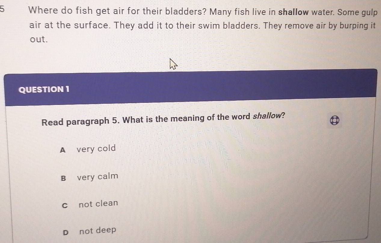 Where do fish get air for their bladders? Many fish live in shallow water. Some gulp
air at the surface. They add it to their swim bladders. They remove air by burping it
out.
QUESTION 1
Read paragraph 5. What is the meaning of the word shallow?
A very cold
B very calm
c not clean
D not deep