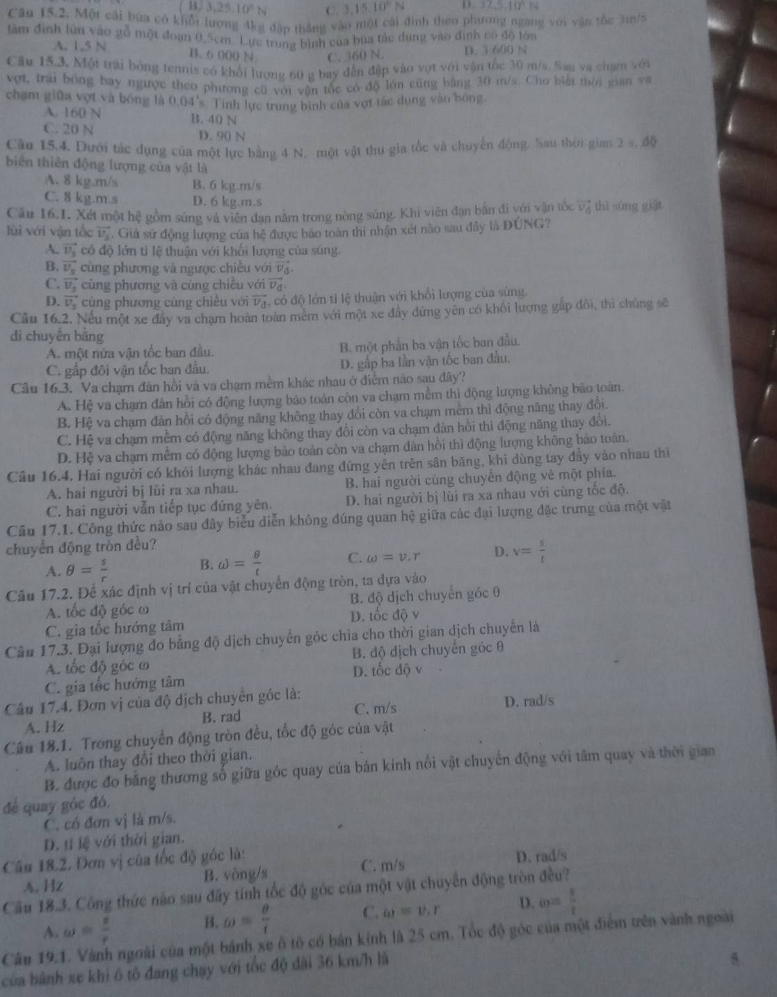 3,25.10°N C. 3.15.10°N D 32.5,10^6N
Câu 15.2. Một cái bứa có khổi lượng 4kg đập thắng vào một cái đình theo phương ngang với vận tốc 3m/s
làm đình lùn vào gỗ một đoạn 0,5cm. Lực trung bình của bữa tác dụng vào định có độ lớn
A. 1,5 N. B. 6 000 N C. 360 N. D. 3 600 N
Cầu 15.3, Một trải bóng tennis có khổi lượng 60 g bay đến đập vào vợt với vận tốc 30 m/s. Sau va chạm với
vợt, trái bóng bay ngược theo phương cũ với vận tốc có độ lớn cũng bằng 30 m/s. Cho biết mời gian va
chạm giữa vợt và bóng là 0.04's. Tính lực trung bình của vợt tác dụng vào bóng
A. 160 N B. 40 N
C. 20 N D. 90 N
Câu 15,4, Dưới tác dụng của một lực bằng 4 N, một vật thu gia tốc và chuyển động. Sau thời gian 2 s, độ
biên thiên động lượng của vật là
A. 8 kg.m/s B. 6 kg.m/s
C. 8 kg.m.s D. 6 kg.m.s
Câu 16.1. Xét một hệ gồm súng và viên đạn nằm trong nòng súng. Khi viên đạn bắn đi với vận tốc vector v_d thì súng giāt
lùi với vận tốc vector v_s. Giả sử động lượng của hệ được báo toàn thi nhận xét nào sau đây là ĐÚNG?
A. vector v_s có độ lớn tỉ lệ thuận với khổi lượng của súng.
B. vector v_s cùng phương và ngược chiều với vector v_d.
cùng phương và cùng chiều với vector V_d.
C. vector v_s cùng phương cùng chiều với vector v_d T có độ lớn tỉ lệ thuận với khối lượng của súng.
D.
Câu 16.2. Nếu một xe đây va chạm hoàn toàn mêm với một xe đây đứng yên có khối lượng gấp đôi, thì chúng sẽ
dì chuyền bằng
A. một nửa vận tốc ban đầu. B. một phần ba vận tốc ban đầu.
C. gấp đôi vận tốc ban đầu. D. gấp ba lần vận tốc ban đầu,
Câu 16.3. Va chạm đàn hồi và va chạm mềm khác nhau ở điểm nào sau đây?
A. Hệ va chạm đàn hồi có động lượng bảo toàn còn va chạm mềm thi động lượng không bảo toàn.
B. Hệ va chạm đàn hồi có động năng không thay đổi còn va chạm mềm thì động năng thay đổi.
C. Hệ va chạm mềm có động năng không thay đổi còn va chạm đàn hồi thi động năng thay đổi.
D. Hệ va chạm mềm có động lượng bão toàn còn va chạm đàn hồi thì động lượng không bảo toàn.
Câu 16.4. Hai người có khói lượng khác nhau đang đứng yên trên sân băng, khi dùng tay đẩy vào nhau thì
A. hai người bị lùi ra xa nhau. B. hai người cùng chuyển động vẻ một phía.
C. hai người vẫn tiếp tục đứng yên. D. hai người bị lùi ra xa nhau với cùng tốc độ.
Cầu 17.1. Công thức nào sau đây biểu diễn không đúng quan hệ giữa các đại lượng đặc trưng của một vật
chuyển động tròn đều?
A. θ = s/r 
B. omega = θ /t  omega =v.r D. v= s/t 
C.
Câu 17.2. Để xác định vị trí của vật chuyển động tròn, ta dựa vào
A. tốc độ góc ω B. độ dịch chuyển góc 0
C. gia tốc hướng tâm D. tốc độ v
Câu 17.3. Đại lượng đo bằng độ dịch chuyển góc chia cho thời gian dịch chuyển là
A. tốc độ góc ω B. độ dịch chuyển góc θ
D. tốc độ v
C. gia tốc hướng tâm   
Câu 17.4. Đơn vị của độ dịch chuyên góc là: C. m/s
D. rad/s
A. Hz B. rad
Câu 18.1. Trong chuyển động tròn đều, tốc độ góc của vật
A. luôn thay đổi theo thời gian.
B. được đo bằng thương số giữa góc quay của bản kính nối vật chuyển động với tâm quay và thời gian
để quay góc đó,
C. có đơn vị là m/s.
D. t lệ với thời gian.
Câu 18.2, Đơn vị của tốc độ góc là: D. rad/s
A. Hz B. vòng/s C. m/s
Cầu 18.3. Công thức nào sau đây tính tốc độ góc của một vật chuyển động tròn đều?
A. omega = s/r 
B. omega = θ /4 
C. omega =v.r
D. omega = 1/2 
Câu 19.1. Vành ngoài của một bánh xe ô tổ có bản kinh là 25 cm. Tốc độ góc của một điểm trên vành ngoài
của bành xe khi ô tô đang chạy với tốc độ dài 36 km/h là