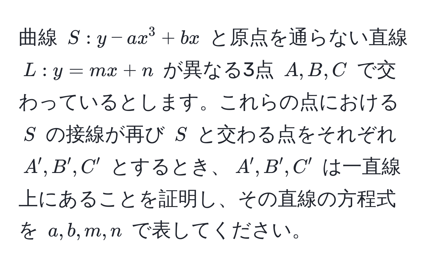 曲線 $S: y - ax^3 + bx$ と原点を通らない直線 $L: y = mx + n$ が異なる3点 $A, B, C$ で交わっているとします。これらの点における $S$ の接線が再び $S$ と交わる点をそれぞれ $A', B', C'$ とするとき、$A', B', C'$ は一直線上にあることを証明し、その直線の方程式を $a, b, m, n$ で表してください。