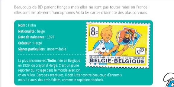 Beaucoup de BD parlent français mais elles ne sont pas toutes nées en France ; 
elles sont simplement francophones, Voilà les cartes d'identité des plus connues. 
Nom : Tintin 
Nationalité : belge 
Date de naissance : 1929 
Créateur : Hergé 
Signes particuliers : imperméable 
La plus ancienne est Tintin, née en Belgiqu 
en 1929, du crayon d'Hergé. C'est un jeune 
reporter qui voyage dans le monde avec so 
chien Milou. Dans ses aventures, il doit lutter contre beaucoup d'ennemis 
mais il a aussi des amis fidèles, comme le capitaine Haddock.