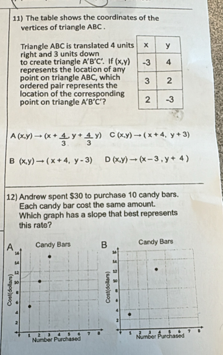 The table shows the coordinates of the
vertices of triangle ABC.
Triangle ABC is translated 4 units
right and 3 units down
to create triangle A'B'C' If (x,y)
represents the location of any
point on triangle ABC, which
ordered pair represents the 
location of the corresponding 
point on triangle A'B'C' ?
A(x,y)to (x+ 4/3 ,y+ 4/3 y) C(x,y)to (x+4,y+3)
B(x,y)to (x+4,y-3) D(x,y)to (x-3,y+4)
12) Andrew spent $30 to purchase 10 candy bars.
Each candy bar cost the same amount.
Which graph has a slope that best represents
this rate?