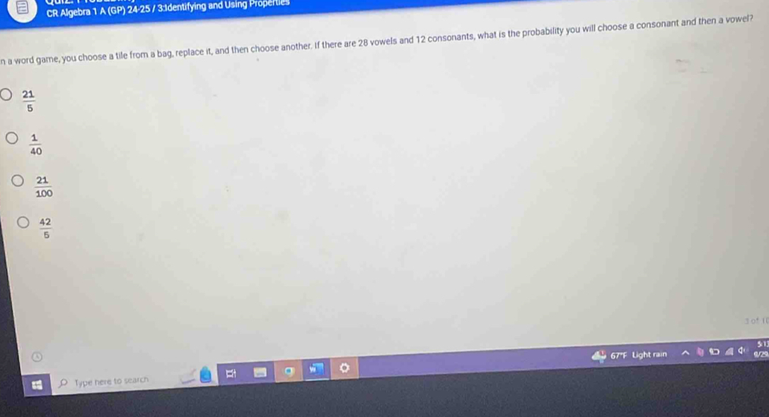 CR Algebra 1 A (GP) 24-25 / 3:Identifying and Using Properties
n a word game, you choose a tile from a bag, replace it, and then choose another. If there are 28 vowels and 12 consonants, what is the probability you will choose a consonant and then a vowel?
 21/5 
 1/40 
 21/100 
 42/5 
3 of 11
67"F Light rain
Type here to search