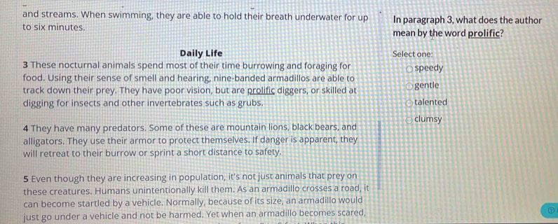 and streams. When swimming, they are able to hold their breath underwater for up In paragraph 3, what does the author
to six minutes. mean by the word prolific?
Daily Life Select one:
3 These nocturnal animals spend most of their time burrowing and foraging for speedy
food. Using their sense of smell and hearing, nine-banded armadillos are able to
track down their prey. They have poor vision, but are prolific diggers, or skilled at gentle
digging for insects and other invertebrates such as grubs. talented
clumsy
4 They have many predators. Some of these are mountain lions, black bears, and
alligators. They use their armor to protect themselves. If danger is apparent, they
will retreat to their burrow or sprint a short distance to safety.
5 Even though they are increasing in population, it's not just animals that prey on
these creatures. Humans unintentionally kill them. As an armadillo crosses a road, it
can become startled by a vehicle. Normally, because of its size, an armadillo would
just go under a vehicle and not be harmed. Yet when an armadillo becomes scared,