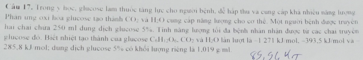 Trong y học, glucose làm thuốc tăng lực cho người bệnh, dể hấp thu va cung cấp khá nhiêu năng lượng 
Phan ưng oxi hỏa glucose tạo thành CO_2 và H_2O cung cáp năng lượng cho cơ thể. Một người bệnh được truyền 
hai chai chứa 250 ml dung dịch glucose 5%. Tính năng lượng tối đa bệnh nhân nhận được từ các chai truyền 
glucose dó. Biết nhiệt tạo thành của glucose C_6H_12O_6.CO_2 và H_2O lần lượt là -1 271 kJ/mol, -393,5 kJ/mol và -
285,8 kJ/mol; dung dịch glucose 5% có khổi lượng riếng là 1,019 g/ml.