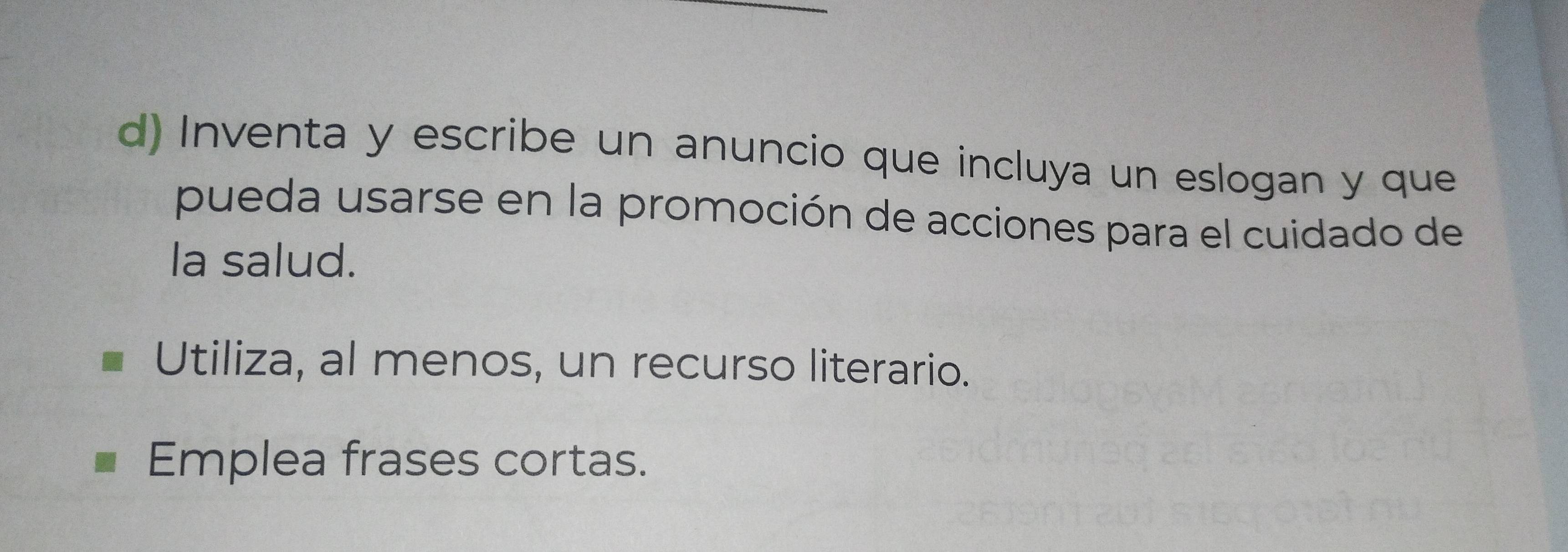 Inventa y escribe un anuncio que incluya un eslogan y que 
pueda usarse en la promoción de acciones para el cuidado de 
la salud. 
Utiliza, al menos, un recurso literario. 
Emplea frases cortas.