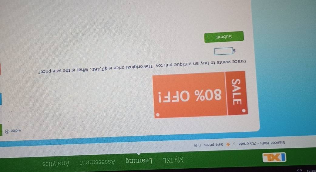 a□ 
a My IXL Learning Assessment Analytics 
Glencoe Math - 7th grade Sale prices RH9 
Video
80% OFF! 
Grace wants to buy an antique pull toy. The original price is $7,460. What is the sale price? 
Submit