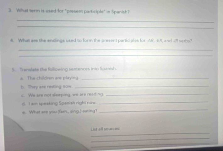 What term is used for “present participle" in Spanish? 
_ 
_ 
4. What are the endings used to form the present participles for -AR, -ER, and -IR verbs? 
_ 
_ 
5. Translate the following sentences into Spanish. 
a. The children are playing._ 
b. They are resting now._ 
c. We are not sleeping, we are reading._ 
d. I am speaking Spanish right now. 
_ 
e. What are you (fam., sing,) eating? 
_ 
_ 
List all sources: 
_ 
_