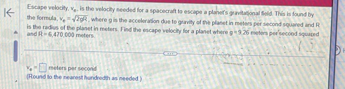 Escape velocity, v_e , is the velocity needed for a spacecraft to escape a planet's gravitational field. This is found by 
the formula, v_e=sqrt(2gR) , where g is the acceleration due to gravity of the planet in meters per second squared and R
is the radius of the planet in meters. Find the escape velocity for a planet where g=9.26 meters per second squared 
and R=6,470,000 meters.
v_e=□ meters per second
(Round to the nearest hundredth as needed.)