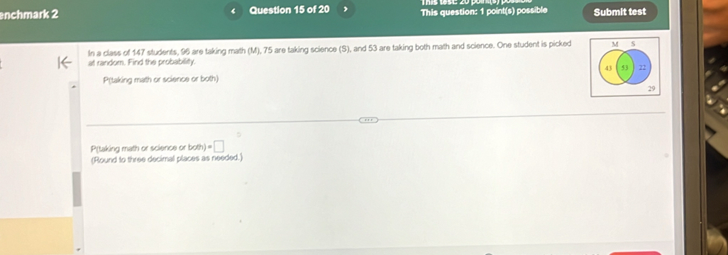 enchmark 2 Question 15 of 20 This question: 1 point(s) possible Submit test 
In a class of 147 students, 96 are taking math (M), 75 are taking science (S), and 53 are taking both math and science. One student is picked 
at random. Find the probability. 
P(taking math or science or both) 
P(taking math or science or bot h)=□
(Round to three decimal places as needed.)