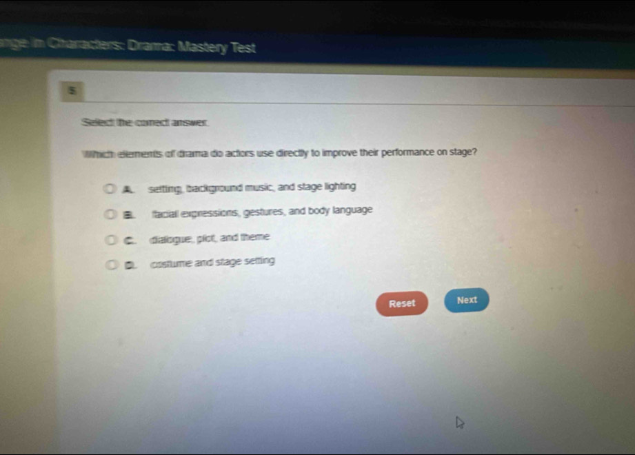 ange in Chharacters: Drana: Mastery Test
Select the conect answer.
Whith eltements of drama do actors use directly to improve their performance on stage?
A setting, background music, and stage lighting. faciall expressions, gestures, and body language
C. dialsgue, plot, and theme
D. costume and stage setting
Reset Next