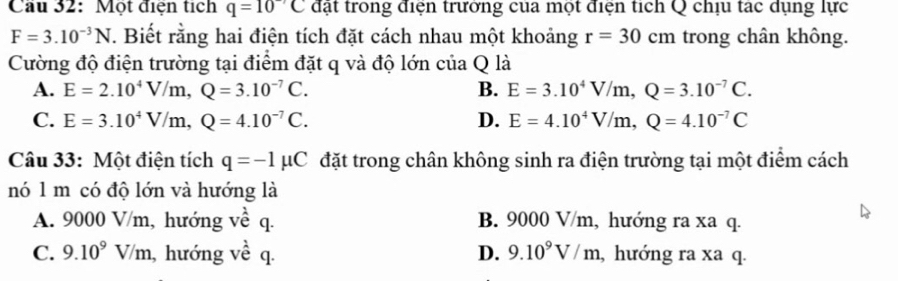 Cầu 32: Một điện tích q=10^(-7)C đạt trong điện trưởng cua một điện tích Q chịu tạc dụng lực
F=3.10^(-3)N. Biết rằng hai điện tích đặt cách nhau một khoảng r=30 cm trong chân không.
Cường độ điện trường tại điểm đặt q và độ lớn của Q là
A. E=2.10^4V/m, Q=3.10^(-7)C. B. E=3.10^4V/m, Q=3.10^(-7)C.
C. E=3.10^4V/m, Q=4.10^(-7)C. D. E=4.10^4V/m, Q=4.10^(-7)C
Câu 33: Một điện tích q=-1mu C đặt trong chân không sinh ra điện trường tại một điểm cách
nó 1 m có độ lớn và hướng là
A. 9000 V/m, hướng về q. B. 9000 V/m, hướng ra xa q.
C. 9.10^9V/m , hướng về q. D. 9.10^9V/m , hướng ra xa q.