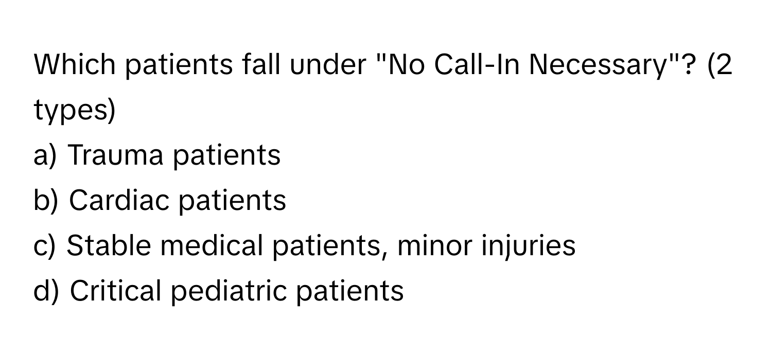 Which patients fall under "No Call-In Necessary"? (2 types)

a) Trauma patients 
b) Cardiac patients 
c) Stable medical patients, minor injuries 
d) Critical pediatric patients