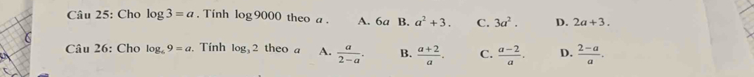 Cho log 3=a. Tính log 9000 theo a . A. 6a B. a^2+3. C. 3a^2. D. 2a+3. 
Câu 26: Cho log _69=a. Tính log _32 theo a A.  a/2-a . B.  (a+2)/a . C.  (a-2)/a . D.  (2-a)/a .