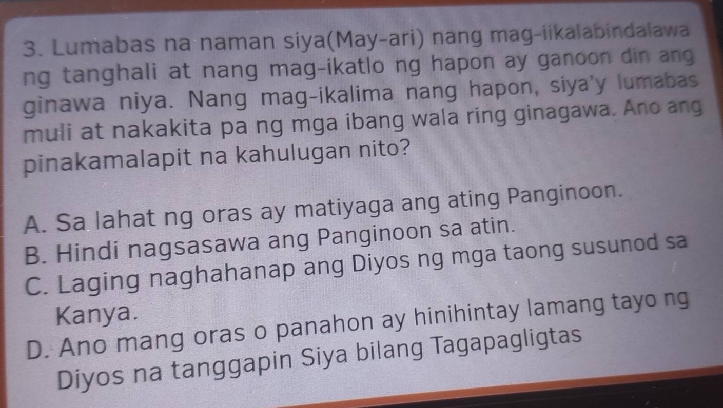 Lumabas na naman siya(May-ari) nang mag-iikalabindalawa
ng tanghali at nang mag-ikatlo ng hapon ay ganoon din ang
ginawa niya. Nang mag-ikalima nang hapon, siya'y lumabas
muli at nakakita pa ng mga ibang wala ring ginagawa. Ano ang
pinakamalapit na kahulugan nito?
A. Sa lahat ng oras ay matiyaga ang ating Panginoon.
B. Hindi nagsasawa ang Panginoon sa atin.
C. Laging naghahanap ang Diyos ng mga taong susunod sa
Kanya.
D. Ano mang oras o panahon ay hinihintay lamang tayo ng
Diyos na tanggapin Siya bilang Tagapagligtas