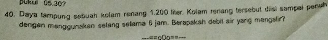 pukul 05.30? 
40. Daya tampung sebuah kolam renang 1.200 liter. Kolam renang tersebut diisi sampai penuh 
dengan menggunakan selang selama 6 jam. Berapakah debit air yang mengalir? 
-=sof)os= _