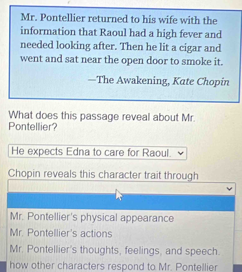 Mr. Pontellier returned to his wife with the
information that Raoul had a high fever and
needed looking after. Then he lit a cigar and
went and sat near the open door to smoke it.
—The Awakening, Kate Chopin
What does this passage reveal about Mr.
Pontellier?
He expects Edna to care for Raoul.
Chopin reveals this character trait through
Mr. Pontellier's physical appearance
Mr. Pontellier's actions
Mr. Pontellier's thoughts, feelings, and speech.
how other characters respond to Mr. Pontellier