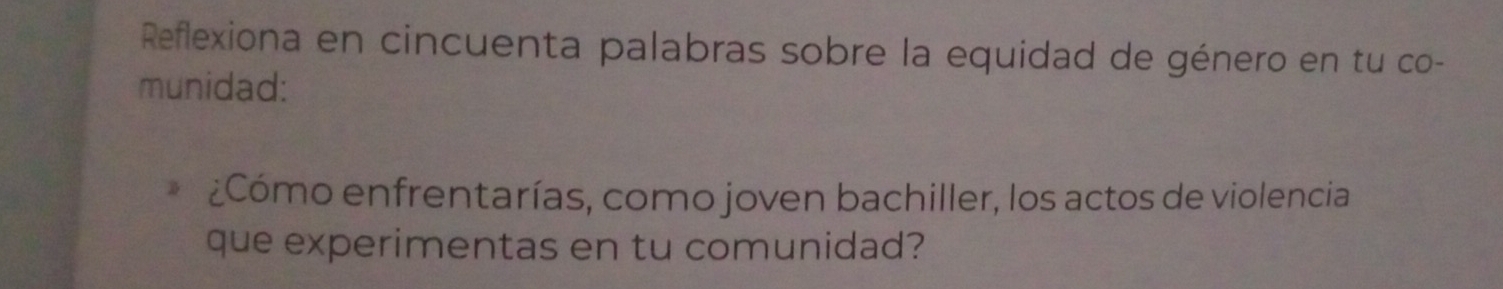 Reflexiona en cincuenta palabras sobre la equidad de género en tu co- 
munidad: 
¿Cómo enfrentarías, como joven bachiller, los actos de violencia 
que experimentas en tu comunidad?