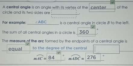 A central angle is an angle with its vertex at the center of the 
circle and its two sides are_ _. 
For example: _ ∠ ABC is a central angle in circle B to the left. 
The sum of all central angles in a circle is 360
The measure of the arc formed by the endpoints of a central angle is 
equal to the degree of the central
mwidehat AC=_ 84°; mwidehat ADC=_ 276°