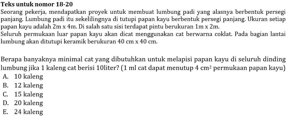 Teks untuk nomor 18-20
Seorang pekerja, mendapatkan proyek untuk membuat lumbung padi yang alasnya berbentuk persegi
panjang. Lumbung padi itu sekelilingnya di tutupi papan kayu berbentuk persegi panjang. Ukuran setiap
papan kayu adalah 2m* 4m. Di salah satu sisi terdapat pintu berukuran 1m* 2m. 
Seluruh permukaan luar papan kayu akan dicat menggunakan cat berwarna coklat. Pada bagian lantai
lumbung akan ditutupi keramik berukuran 40cm* 40cm. 
Berapa banyaknya minimal cat yang dibutuhkan untuk melapisi papan kayu di seluruh dinding
lumbung jika 1 kaleng cat berisi 10liter? (1 ml cat dapat menutup 4cm^2 permukaan papan kayu)
A. 10 kaleng
B. 12 kaleng
C. 15 kaleng
D. 20 kaleng
E. 24 kaleng