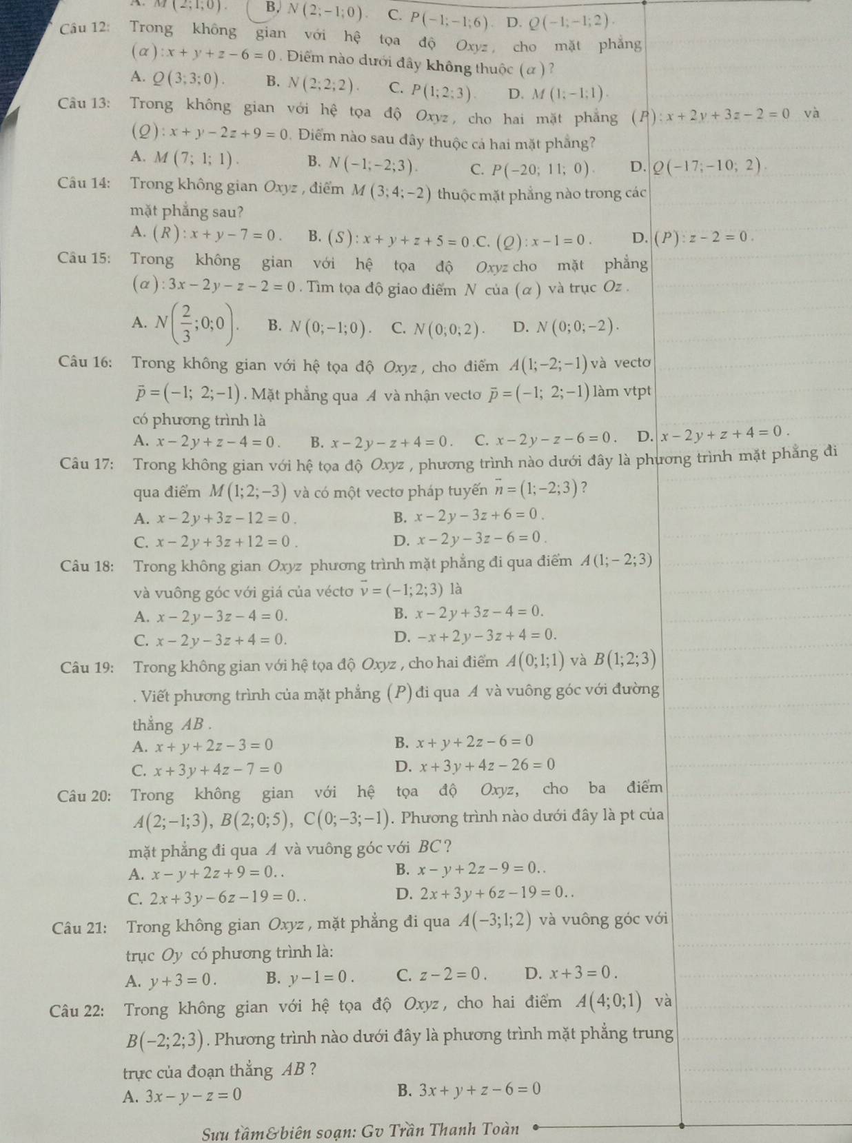 A. M(2;1;0). B, N(2;-1;0) C. P(-1;-1;6) D. Q(-1;-1;2).
Câu 12: Trong không gian với hệ * tọa độ Oxyz cho mặt phẳng
(a) :x+y+z-6=0. Điểm nào dưới đây không thuộc (α)?.
A. Q(3;3;0). B. N(2;2;2). C. P(1;2;3) D. M(1;-1;1).
Câu13: Trong không gian với hệ tọa độ Oxyz, cho hai mặt phẳng (P): x+2y+3z-2=0 và
(Q):x+y-2z+9=0. Điểm nào sau đây thuộc cá hai mặt phẳng?
A. M(7;1;1). B. N(-1;-2;3). C. P(-20;11;0) D. Q(-17;-10;2).
Câu 14: Trong không gian Oxyz , điểm M(3;4;-2) thuộc mặt phẳng nào trong các
mặt phẳng sau?
A. (R):x+y-7=0. B. (S):x+y+z+5=0.C (Q):x-1=0. D. (P):z-2=0.
Câu 15: Trong không gian với hệ tọa độ Oxyz cho mặt phẳng
(alpha ):3x-2y-z-2=0. Tim tọa độ giao điểm N của (α ) và trục Oz .
A. N( 2/3 ;0;0). B. N(0;-1;0). C. N(0;0;2). D. N(0;0;-2).
Câu 16: Trong không gian với hhat ? tọa độ Oxyz , cho điểm A(1;-2;-1) và vecto
vector p=(-1;2;-1) Mặt phẳng qua A và nhận vecto overline p=(-1;2;-1) làm vtpt
có phương trình là
A. x-2y+z-4=0. B. x-2y-z+4=0. C. x-2y-z-6=0 D. x-2y+z+4=0.
Câu 17: Trong không gian với hệ tọa độ Oxyz , phương trình nào dưới đây là phương trình mặt phẳng đi
qua điểm M(1;2;-3) và có một vectơ pháp tuyến vector n=(1;-2;3) ?
A. x-2y+3z-12=0. B. x-2y-3z+6=0.
C. x-2y+3z+12=0. D. x-2y-3z-6=0
Câu 18: Trong không gian Oxyz phương trình mặt phẳng đi qua điểm A(1;-2;3)
và vuông góc với giá của véctơ vector v=(-1;2;3) là
A. x-2y-3z-4=0. B. x-2y+3z-4=0.
C. x-2y-3z+4=0. D. -x+2y-3z+4=0.
Câu 19: Trong không gian với hệ tọa độ Oxyz , cho hai điểm A(0;1;1) và B(1;2;3)
A Viết phương trình của mặt phẳng (P) đi qua A và vuông góc với đường
thắng AB .
B.
A. x+y+2z-3=0 x+y+2z-6=0
D.
C. x+3y+4z-7=0 x+3y+4z-26=0
Câu 20: Trong không gian với hệ tọa độ Oxyz, cho ba điểm
A(2;-1;3),B(2;0;5),C(0;-3;-1). Phương trình nào dưới đây là pt của
mặt phẳng đi qua A và vuông góc với BC ?
B.
A. x-y+2z+9=0.. x-y+2z-9=0..
D.
C. 2x+3y-6z-19=0.. 2x+3y+6z-19=0..
Câu 21: Trong không gian Oxyz , mặt phẳng đi qua A(-3;1;2) và vuông góc với
trục Oy có phương trình là:
A. y+3=0. B. y-1=0. C. z-2=0. D. x+3=0.
Câu 22: Trong không gian với hệ tọa độ Oxyz , cho hai điểm A(4;0;1) và
B(-2;2;3). Phương trình nào dưới đây là phương trình mặt phẳng trung
trực của đoạn thắng AB ?
A. 3x-y-z=0
B. 3x+y+z-6=0
Suu tầm& biên soạn: Gv Trần Thanh Toàn