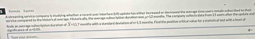 Formula 3 points 
A streaming service company is studying whether a recent user interface (UI) update has either increased or decreased the average time users remain subscribed to their 
service compared to the historical average. Historically, the average subscription duration was mu =12 months. The company collects data from 21 users after the update and 
finds an average subscription duration of overline X=11.7 months with a standard deviation of s=1.5 months. Find the positive critical value for a statistical test with a level of 
signifcance of a=0.05. 
Type your answe