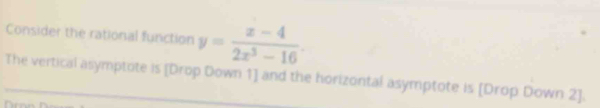 Consider the rational function y= (x-4)/2x^3-16 . 
The vertical asymptote is [Drop Down 1] and the horizontal asymptote is [Drop Down 2].