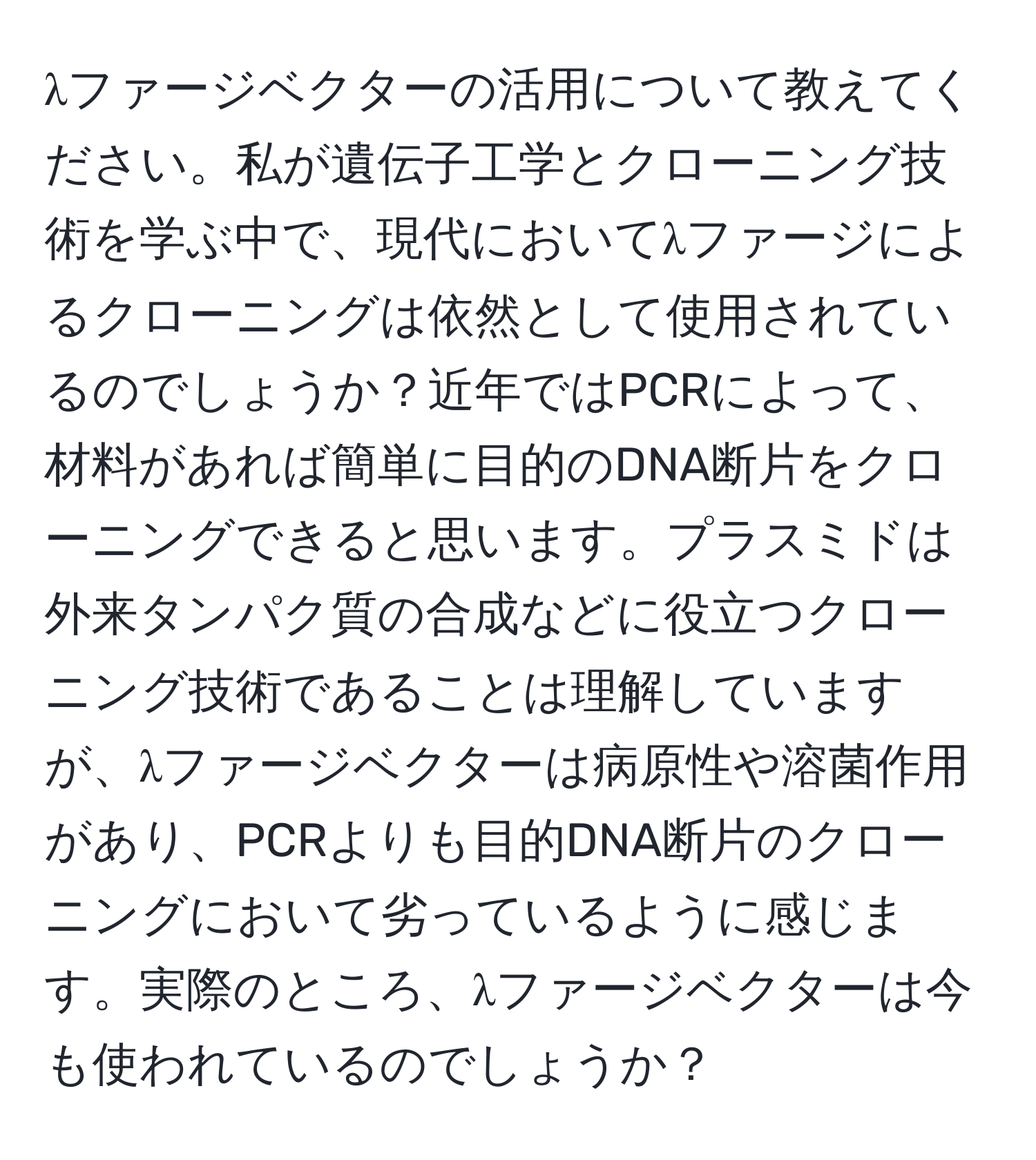 λファージベクターの活用について教えてください。私が遺伝子工学とクローニング技術を学ぶ中で、現代においてλファージによるクローニングは依然として使用されているのでしょうか？近年ではPCRによって、材料があれば簡単に目的のDNA断片をクローニングできると思います。プラスミドは外来タンパク質の合成などに役立つクローニング技術であることは理解していますが、λファージベクターは病原性や溶菌作用があり、PCRよりも目的DNA断片のクローニングにおいて劣っているように感じます。実際のところ、λファージベクターは今も使われているのでしょうか？