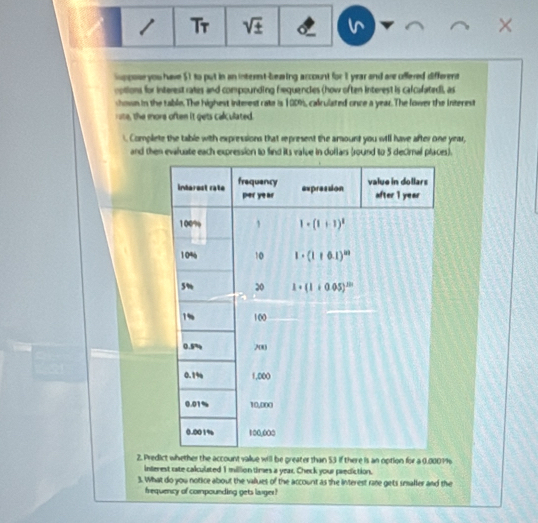 Tr sqrt(± ) ×
Suppose you have $1 to put in an internt-beaing account for 1 year and are offered different
cotions for interest rates and compounding frequencies (how often interest is calcalated), as
shown in the table.The highest interest rate is 1909, calculated once a year. The lower the interest
rote, the more often it gets calculated.
. Complete the table with expressions that represent the amount you wtll have after one year,
and then evaluate each expression to find its value in dollars (round to 5 decimal places).
2. Pree account value will be greater than 53 if there is an option for a 0.0001%
interest rate calculated 1 million times a year. Check your prediction.
3. What do you notice about the values of the account as the interest race gets smaller and the
frequency of compounding gets laiger?