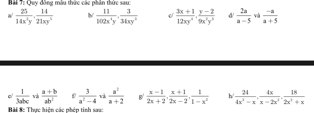 Quy đồng mâu thức các phân thức sau: 
a/  25/14x^2y ,  14/21xy^5   11/102x^4y ,  3/34xy^3  c/  (3x+1)/12xy^4 ,  (y-2)/9x^2y^3  d/  2a/a-5  và  (-a)/a+5 
b/ 
e/  1/3abc  và  (a+b)/ab^2  f/  3/a^2-4  và  a^2/a+2  g/  (x-1)/2x+2 ,  (x+1)/2x-2 ,  1/1-x^2  h  24/4x^3-x ,  4x/x-2x^2 ,  18/2x^2+x 
Bài 8: Thực hiện các phép tính sau: