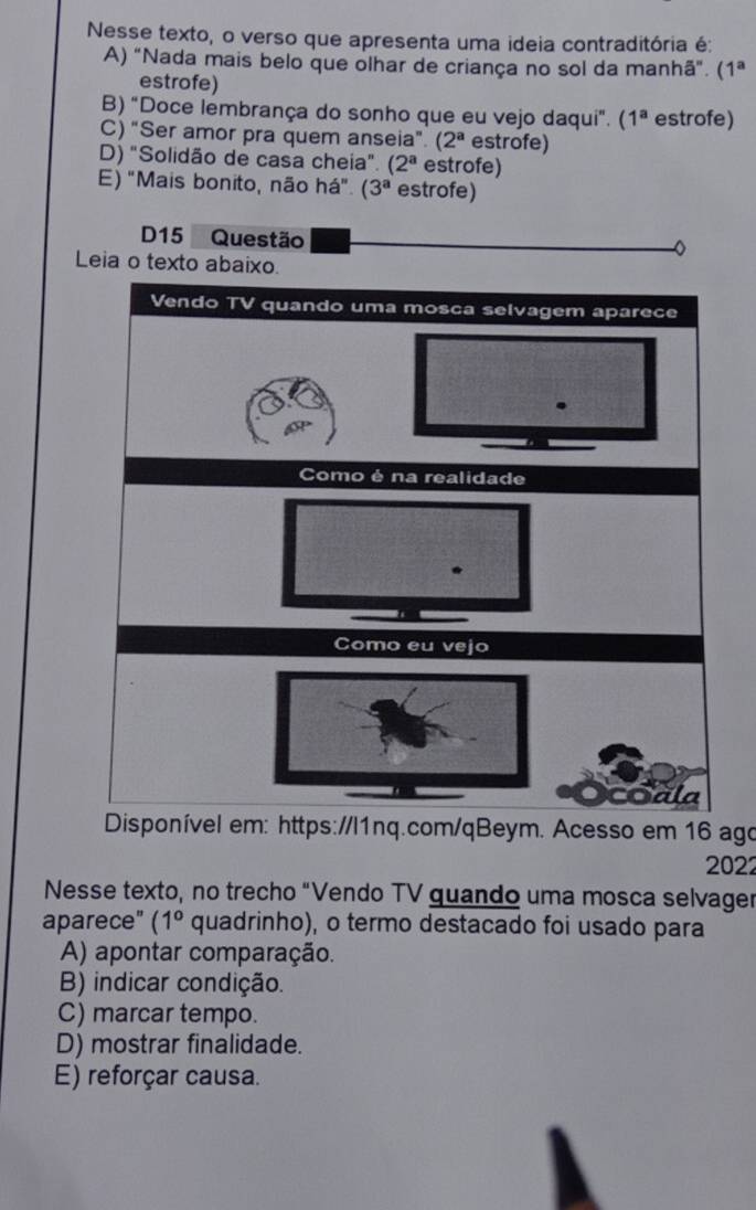 Nesse texto, o verso que apresenta uma ideia contraditória é:
A) "Nada mais belo que olhar de criança no sol da manhã". (1^a
estrofe)
B) "Doce lembrança do sonho que eu vejo daqui". ( 1^a estrofe)
C) "Ser amor pra quem anseia". (2^a estrofe)
D) "Solidão de casa cheia". (2^a estrofe)
E) "Mais bonito, não há". (3^a estrofe)
D15 Questão
D
Leia o texto abaixo.
Vendo TV quando uma mosca selvagem aparece
Como é na realidade
.
Como eu vejo
Sala
Disponível em: https://l1nq.com/qBeym. Acesso em 16 ago
2022
Nesse texto, no trecho "Vendo TV quando uma mosca selvager
aparece" (1° quadrinho), o termo destacado foi usado para
A) apontar comparação.
B) indicar condição.
C) marcar tempo.
D) mostrar finalidade.
E) reforçar causa.