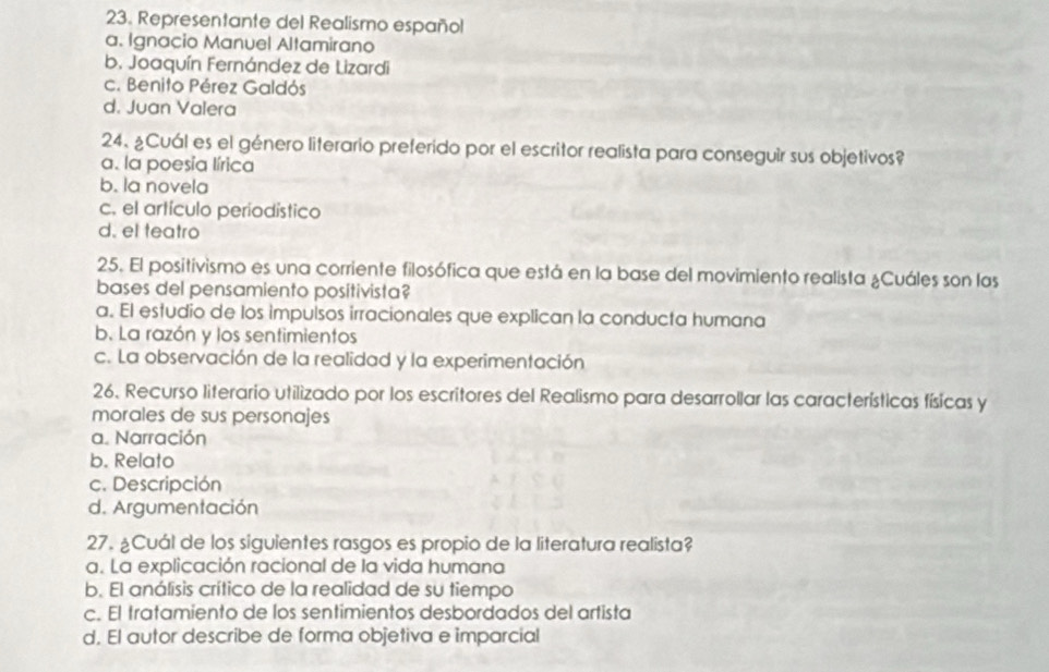Representante del Realismo español
a. Ignacio Manuel Altamirano
b. Joaquín Fernández de Lizardi
c. Benito Pérez Galdós
d. Juan Valera
24. ¿Cuál es el género literario preferido por el escritor realista para conseguir sus objetivos?
a. la poesía lírica
b. la novela
c. el artículo periodístico
d. el teatro
25. El positivismo es una corriente filosófica que está en la base del movimiento realista ¿Cuáles son las
bases del pensamiento positivista?
a. El estudio de los impulsos irracionales que explican la conducta humana
b. La razón y los sentimientos
c. La observación de la realidad y la experimentación
26. Recurso literario utilizado por los escritores del Realismo para desarrollar las características físicas y
morales de sus personajes
a. Narración
b. Relato
c. Descripción
d. Argumentación
27. ¿Cuál de los siguientes rasgos es propio de la literatura realista?
a. La explicación racional de la vida humana
b. El análisis crítico de la realidad de su tiempo
c. El tratamiento de los sentimientos desbordados del artista
d. El autor describe de forma objetiva e imparcial
