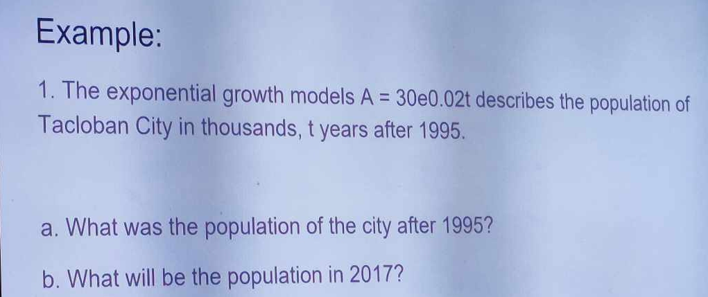 Example: 
1. The exponential growth models A=30e0.02t describes the population of 
Tacloban City in thousands, t years after 1995. 
a. What was the population of the city after 1995? 
b. What will be the population in 2017?