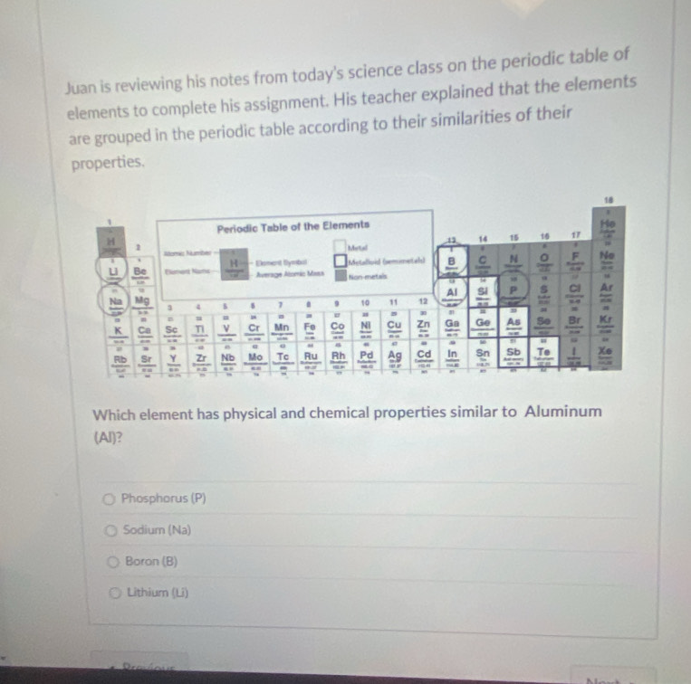 Juan is reviewing his notes from today's science class on the periodic table of
elements to complete his assignment. His teacher explained that the elements
are grouped in the periodic table according to their similarities of their
properties.
18
Periodic Table of the Elements
He
H
1 14 15 1 17
1 Numéz Number
Metal
F No
11  Be/m  Elumaná Nama  H/w  - Doment Symbal Average Alomáo Masa Non-metals Kestalloid (semimetals) frac 8 frac c N  O/a  frac 48
10^
a
Al
A
overline BN
_ Na  Mg/2x  3 4 B 5 7 . 9 10 11 12  51/10  P S  cl/ve  overline circ 
= r m -81 = = □° m m |z| 30
Co NI Cu Zn Ga Ge Kr
frac  n/K  frac ...endarray  Ca/ca   Sc/ca   π /omega    V/''   Cr/--  Mn frac Fo overline u= overline an overline n= overline a= frac 67 overline max  As/-x  frac 80  Br/nm  overline 80
2x°
= =
= 48 = = 30 = = =
 Rb/w   Sr/ra  frac Y  Zr/na  Nb M_0 Tc Ru Rh Pd  Ag/S endarray Cd ln Sn 5b  Te/SP   1/cos x  frac x_0x_0
overline ab overline =81 = overline OJ overline QR overline m=0 overline OA10.6 overline OAB beginarrayr AHm whendarray
Which element has physical and chemical properties similar to Aluminum
(Al)?
Phosphorus (P)
Sodium (Na)
Boron (B)
Lithium (Li)