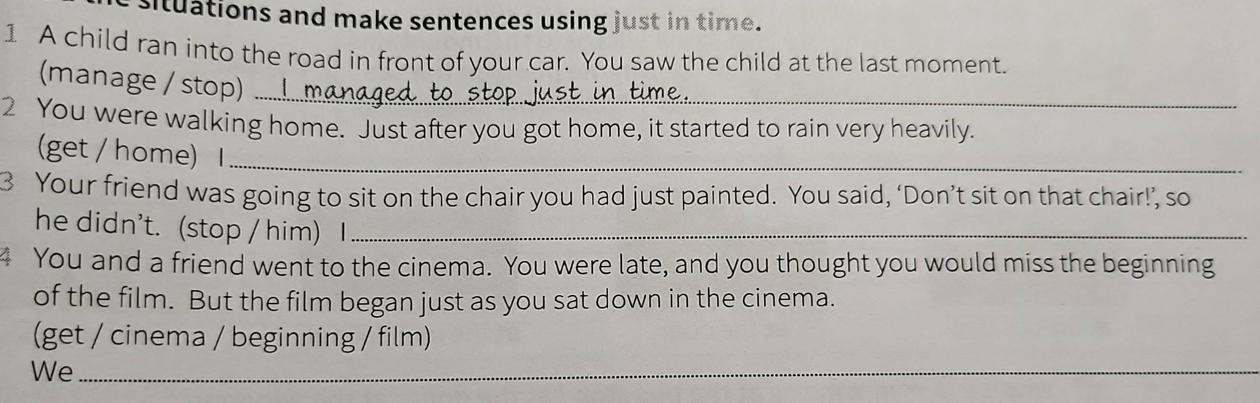 situations and make sentences using just in time. 
1 A child ran into the road in front of your car. You saw the child at the last moment. 
(manage / stop) .... 
2 You were walking home. Just after you got home, it started to rain very heavily. 
(get / home) I_ 
3 Your friend was going to sit on the chair you had just painted. You said, ‘Don’t sit on that chair!’, so 
he didn't. (stop / him) I_ 
4 You and a friend went to the cinema. You were late, and you thought you would miss the beginning 
of the film. But the film began just as you sat down in the cinema. 
(get / cinema / beginning / film) 
We_