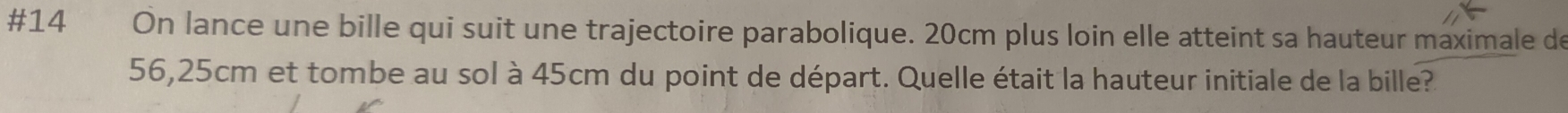 #14 On lance une bille qui suit une trajectoire parabolique. 20cm plus loin elle atteint sa hauteur maximale de
56,25cm et tombe au sol à 45cm du point de départ. Quelle était la hauteur initiale de la bille?