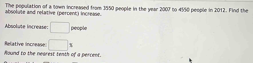 The population of a town increased from 3550 people in the year 2007 to 4550 people in 2012. Find the 
absolute and relative (percent) increase. 
Absolute increase: □ people 
Relative increase: □ %
Round to the nearest tenth of a percent.