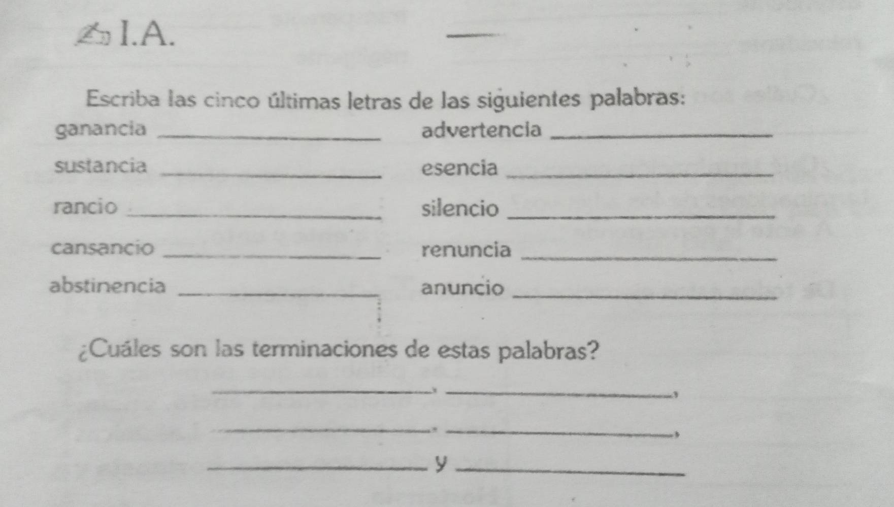 Escriba las cinco últimas letras de las siguientes palabras: 
ganancia _advertencia_ 
sustancia _esencia_ 
rancio _silencio_ 
cansancio _renuncia_ 
abstinencia _anuncio_ 
¿Cuáles son las terminaciones de estas palabras? 
__ 
_ 
_ 
__y