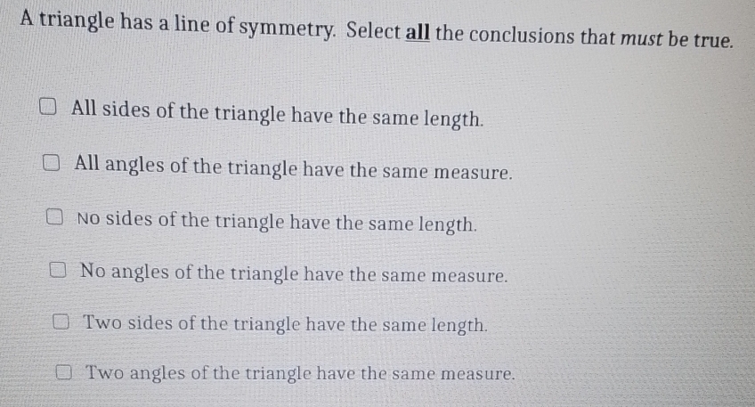 A triangle has a line of symmetry. Select all the conclusions that must be true.
All sides of the triangle have the same length.
All angles of the triangle have the same measure.
No sides of the triangle have the same length.
No angles of the triangle have the same measure.
Two sides of the triangle have the same length.
Two angles of the triangle have the same measure.